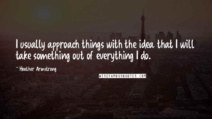 Heather Armstrong Quotes: I usually approach things with the idea that I will take something out of everything I do.