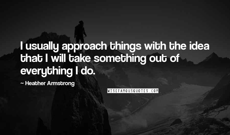 Heather Armstrong Quotes: I usually approach things with the idea that I will take something out of everything I do.