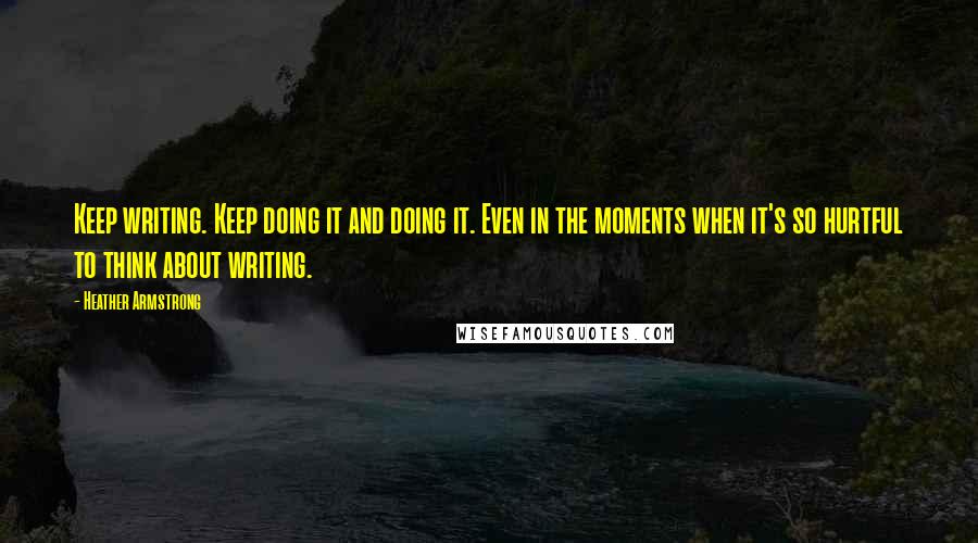 Heather Armstrong Quotes: Keep writing. Keep doing it and doing it. Even in the moments when it's so hurtful to think about writing.