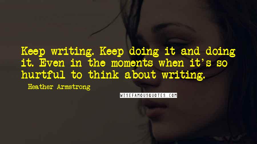 Heather Armstrong Quotes: Keep writing. Keep doing it and doing it. Even in the moments when it's so hurtful to think about writing.