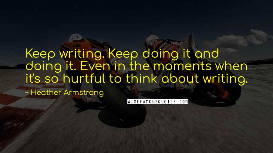 Heather Armstrong Quotes: Keep writing. Keep doing it and doing it. Even in the moments when it's so hurtful to think about writing.