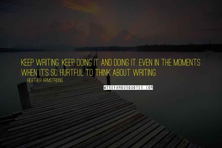 Heather Armstrong Quotes: Keep writing. Keep doing it and doing it. Even in the moments when it's so hurtful to think about writing.