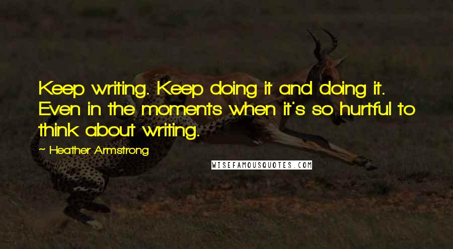 Heather Armstrong Quotes: Keep writing. Keep doing it and doing it. Even in the moments when it's so hurtful to think about writing.