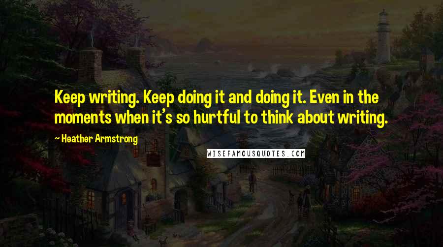 Heather Armstrong Quotes: Keep writing. Keep doing it and doing it. Even in the moments when it's so hurtful to think about writing.