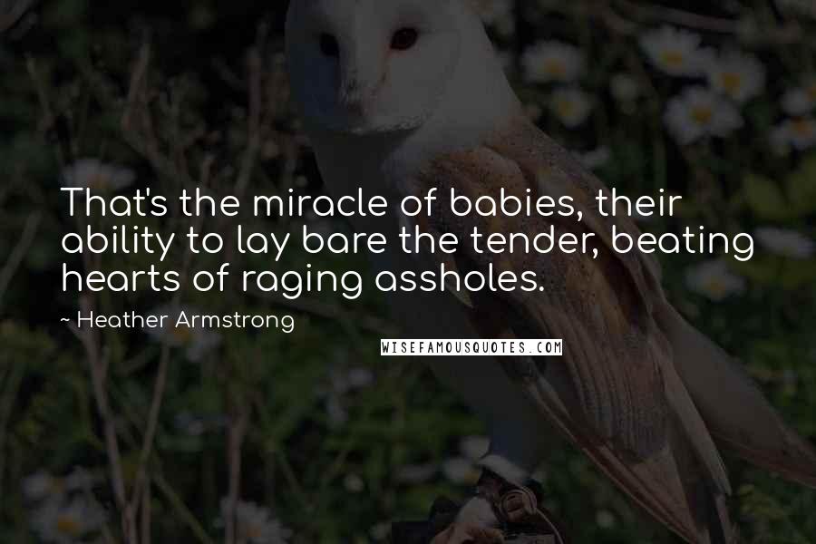Heather Armstrong Quotes: That's the miracle of babies, their ability to lay bare the tender, beating hearts of raging assholes.