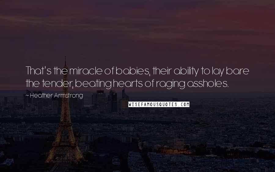 Heather Armstrong Quotes: That's the miracle of babies, their ability to lay bare the tender, beating hearts of raging assholes.