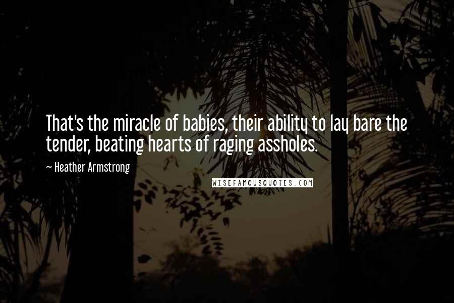 Heather Armstrong Quotes: That's the miracle of babies, their ability to lay bare the tender, beating hearts of raging assholes.