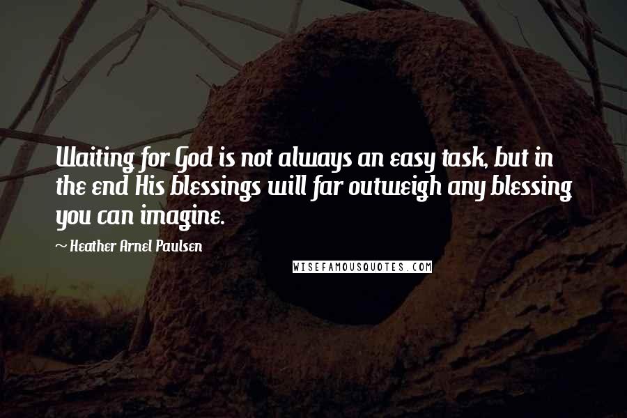 Heather Arnel Paulsen Quotes: Waiting for God is not always an easy task, but in the end His blessings will far outweigh any blessing you can imagine.