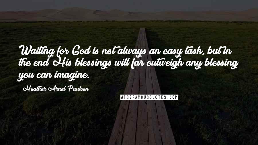 Heather Arnel Paulsen Quotes: Waiting for God is not always an easy task, but in the end His blessings will far outweigh any blessing you can imagine.