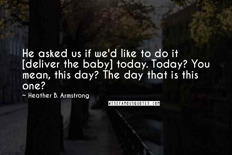 Heather B. Armstrong Quotes: He asked us if we'd like to do it [deliver the baby] today. Today? You mean, this day? The day that is this one?