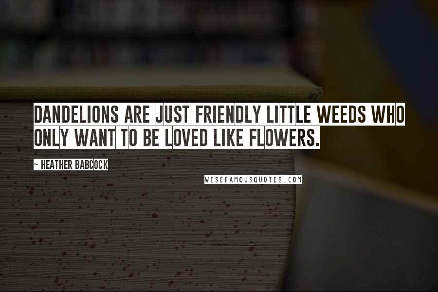 Heather Babcock Quotes: Dandelions are just friendly little weeds who only want to be loved like flowers.