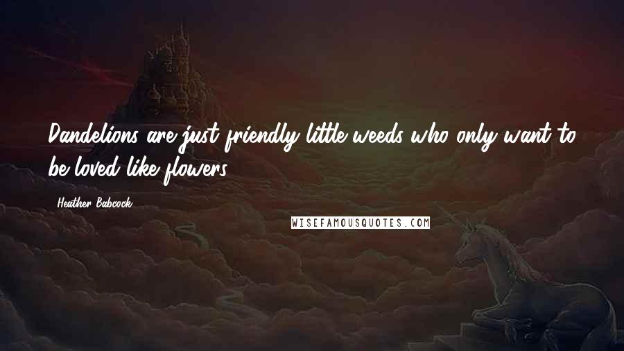 Heather Babcock Quotes: Dandelions are just friendly little weeds who only want to be loved like flowers.