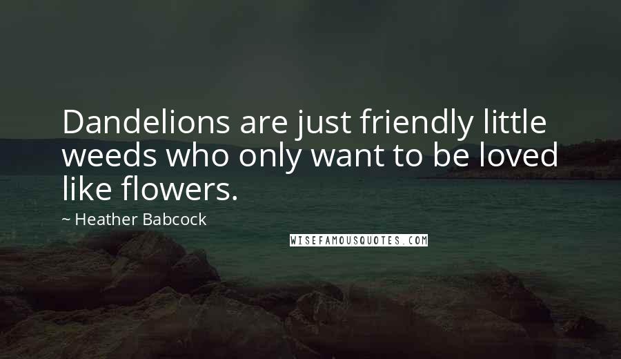 Heather Babcock Quotes: Dandelions are just friendly little weeds who only want to be loved like flowers.