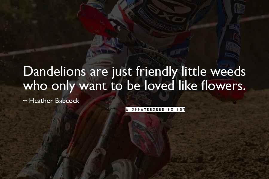 Heather Babcock Quotes: Dandelions are just friendly little weeds who only want to be loved like flowers.