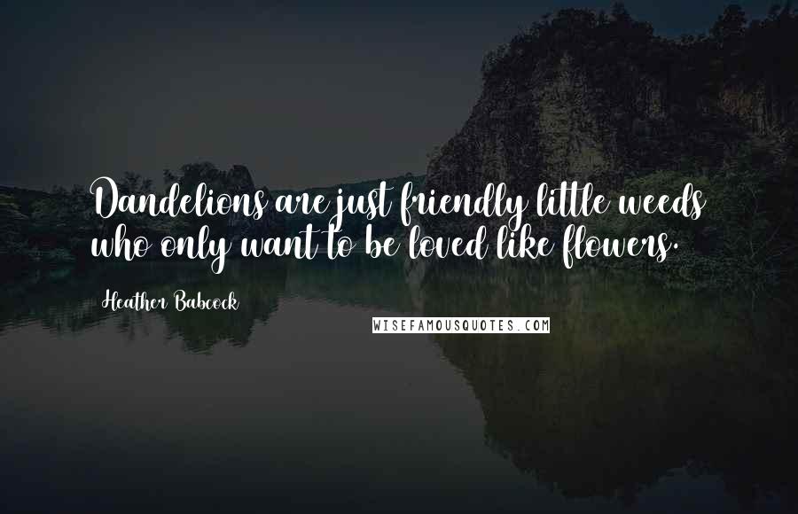 Heather Babcock Quotes: Dandelions are just friendly little weeds who only want to be loved like flowers.
