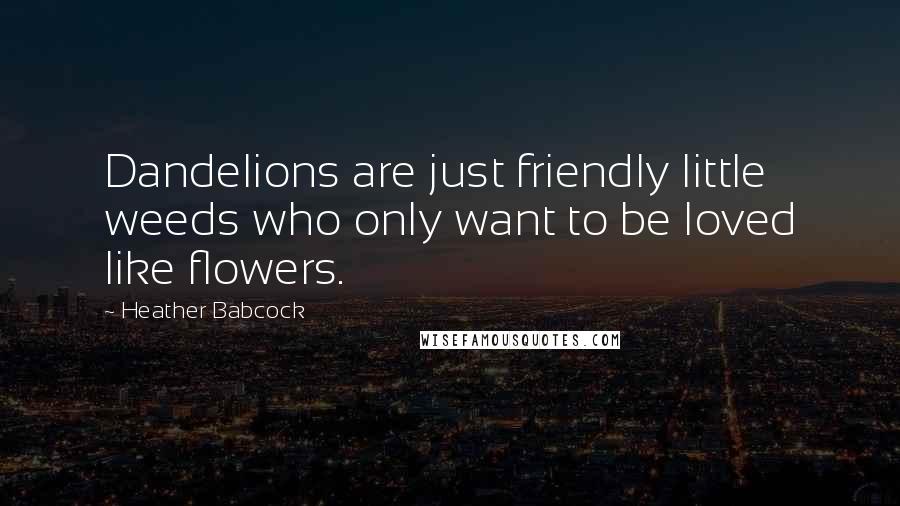 Heather Babcock Quotes: Dandelions are just friendly little weeds who only want to be loved like flowers.