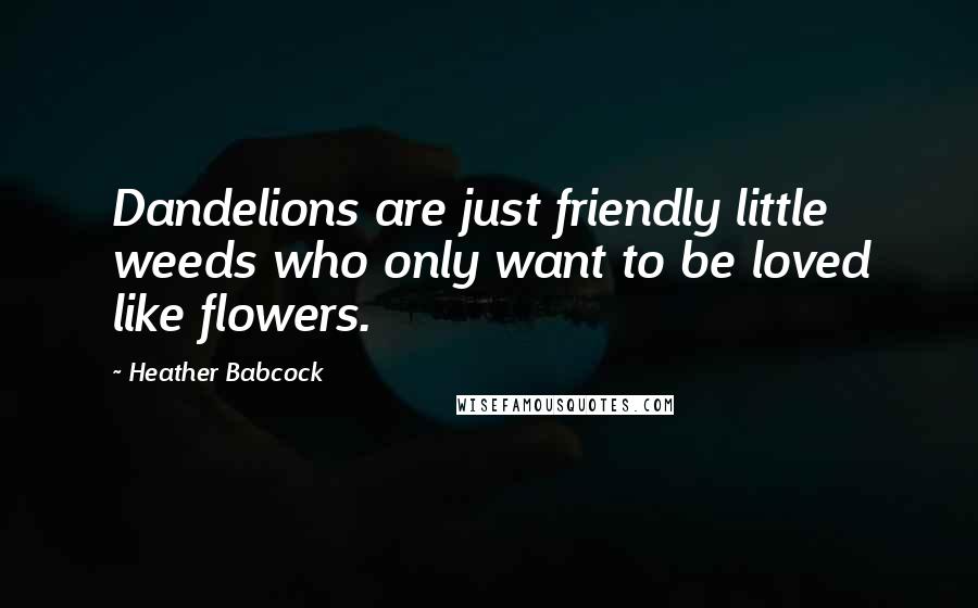 Heather Babcock Quotes: Dandelions are just friendly little weeds who only want to be loved like flowers.