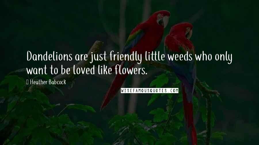 Heather Babcock Quotes: Dandelions are just friendly little weeds who only want to be loved like flowers.
