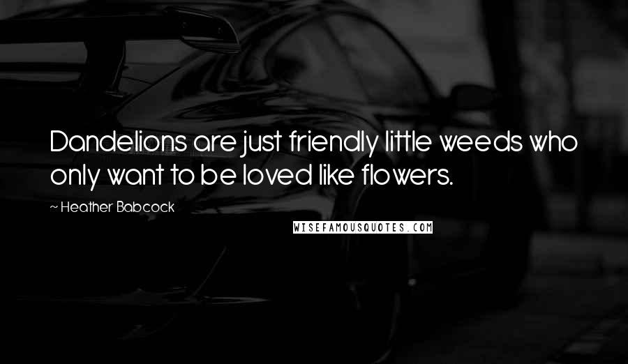 Heather Babcock Quotes: Dandelions are just friendly little weeds who only want to be loved like flowers.