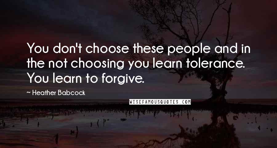 Heather Babcock Quotes: You don't choose these people and in the not choosing you learn tolerance. You learn to forgive.