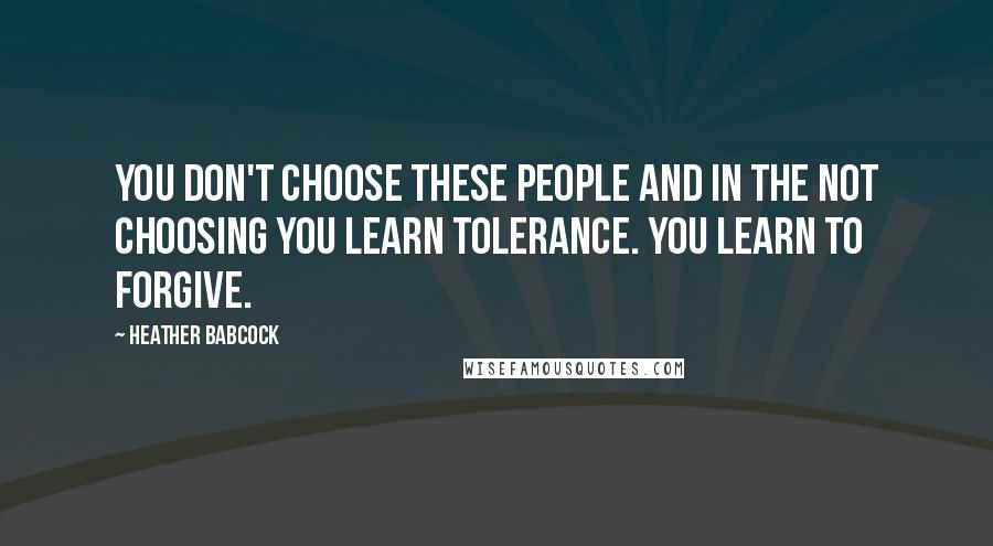 Heather Babcock Quotes: You don't choose these people and in the not choosing you learn tolerance. You learn to forgive.