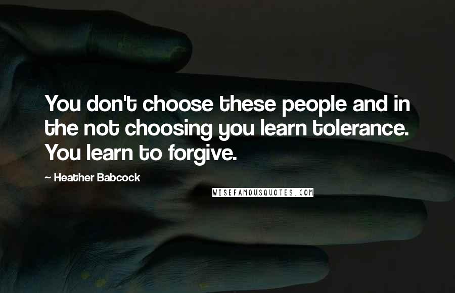 Heather Babcock Quotes: You don't choose these people and in the not choosing you learn tolerance. You learn to forgive.