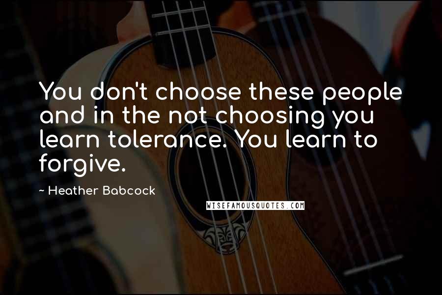 Heather Babcock Quotes: You don't choose these people and in the not choosing you learn tolerance. You learn to forgive.