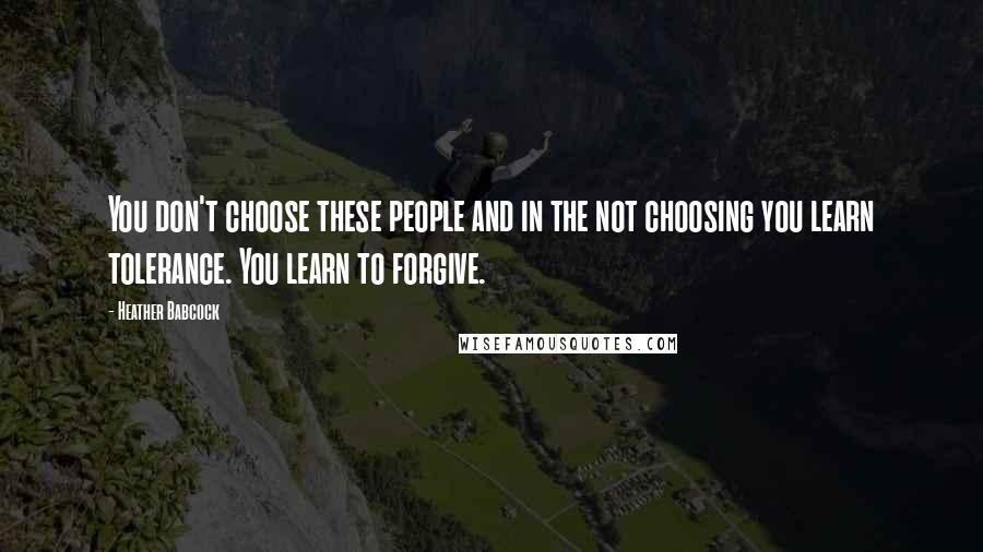 Heather Babcock Quotes: You don't choose these people and in the not choosing you learn tolerance. You learn to forgive.