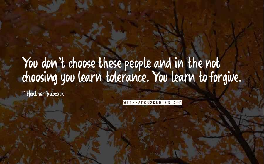 Heather Babcock Quotes: You don't choose these people and in the not choosing you learn tolerance. You learn to forgive.