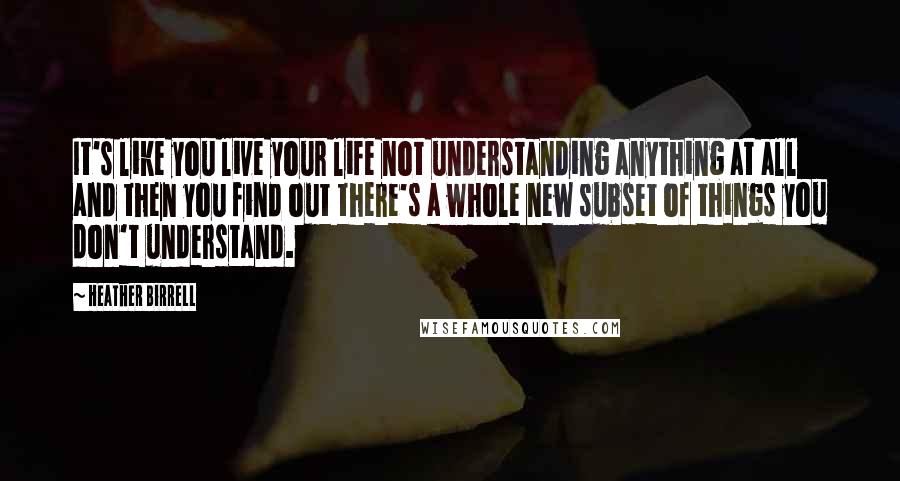 Heather Birrell Quotes: It's like you live your life not understanding anything at all and then you find out there's a whole new subset of things you don't understand.