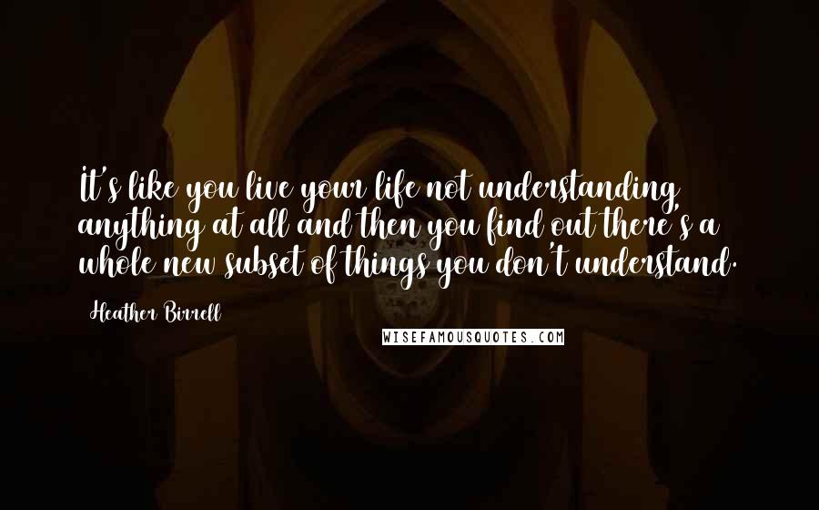 Heather Birrell Quotes: It's like you live your life not understanding anything at all and then you find out there's a whole new subset of things you don't understand.