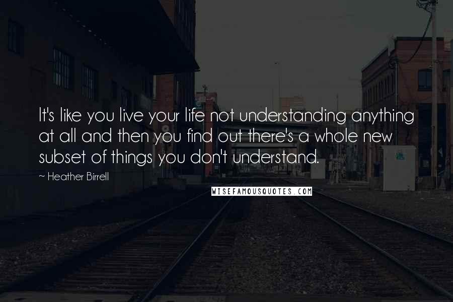 Heather Birrell Quotes: It's like you live your life not understanding anything at all and then you find out there's a whole new subset of things you don't understand.