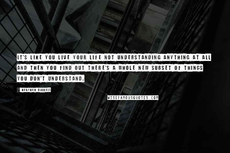 Heather Birrell Quotes: It's like you live your life not understanding anything at all and then you find out there's a whole new subset of things you don't understand.