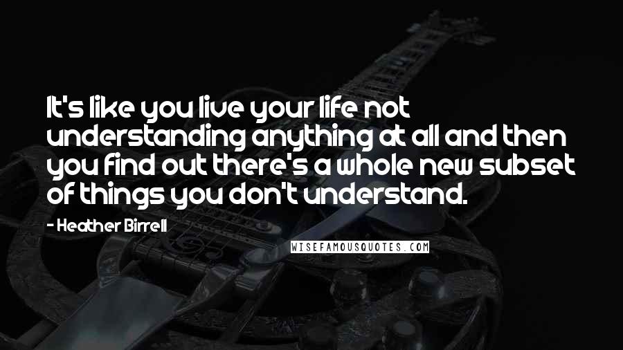 Heather Birrell Quotes: It's like you live your life not understanding anything at all and then you find out there's a whole new subset of things you don't understand.