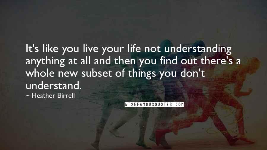 Heather Birrell Quotes: It's like you live your life not understanding anything at all and then you find out there's a whole new subset of things you don't understand.