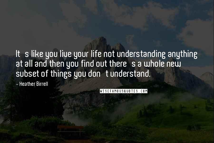 Heather Birrell Quotes: It's like you live your life not understanding anything at all and then you find out there's a whole new subset of things you don't understand.