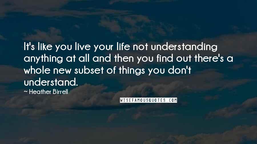 Heather Birrell Quotes: It's like you live your life not understanding anything at all and then you find out there's a whole new subset of things you don't understand.