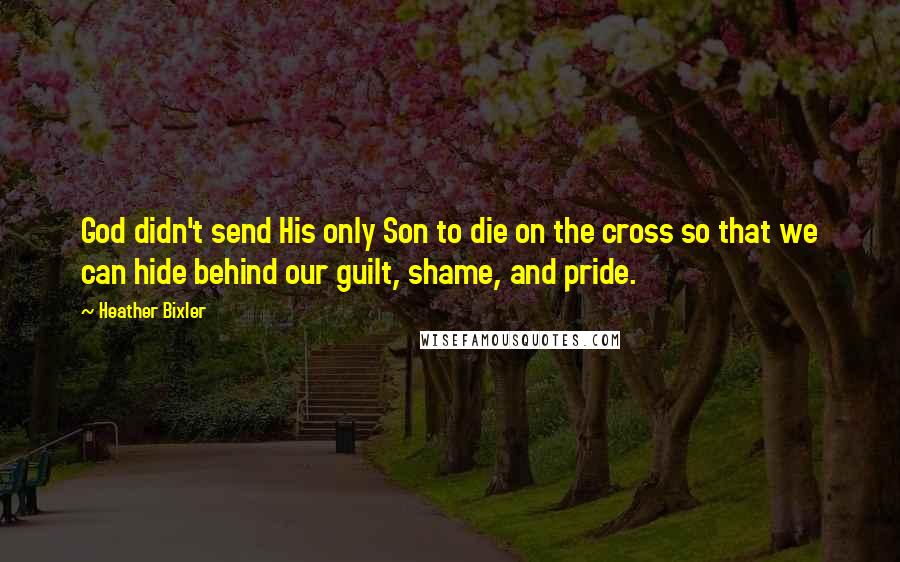 Heather Bixler Quotes: God didn't send His only Son to die on the cross so that we can hide behind our guilt, shame, and pride.