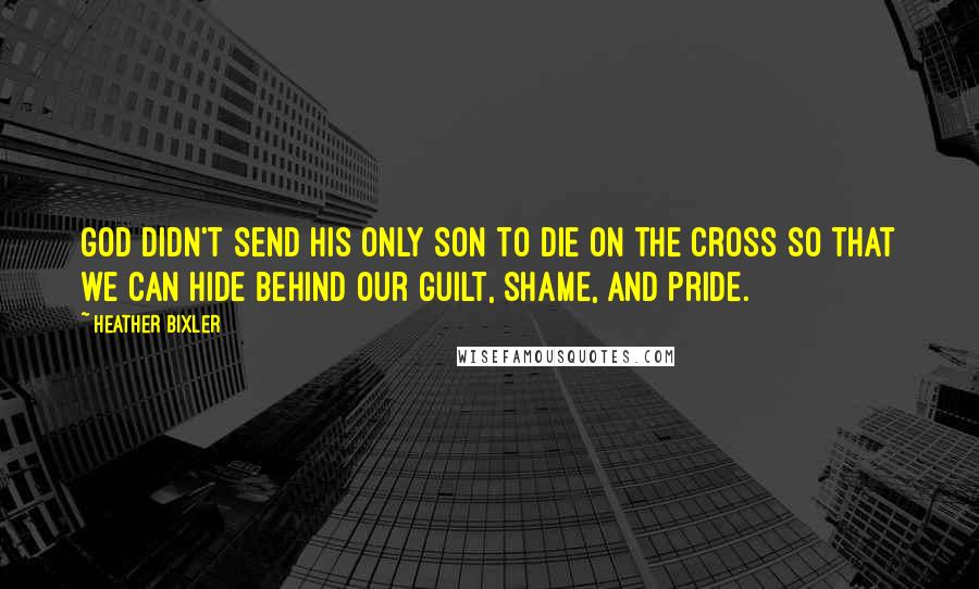 Heather Bixler Quotes: God didn't send His only Son to die on the cross so that we can hide behind our guilt, shame, and pride.