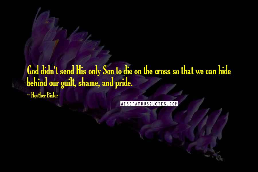 Heather Bixler Quotes: God didn't send His only Son to die on the cross so that we can hide behind our guilt, shame, and pride.