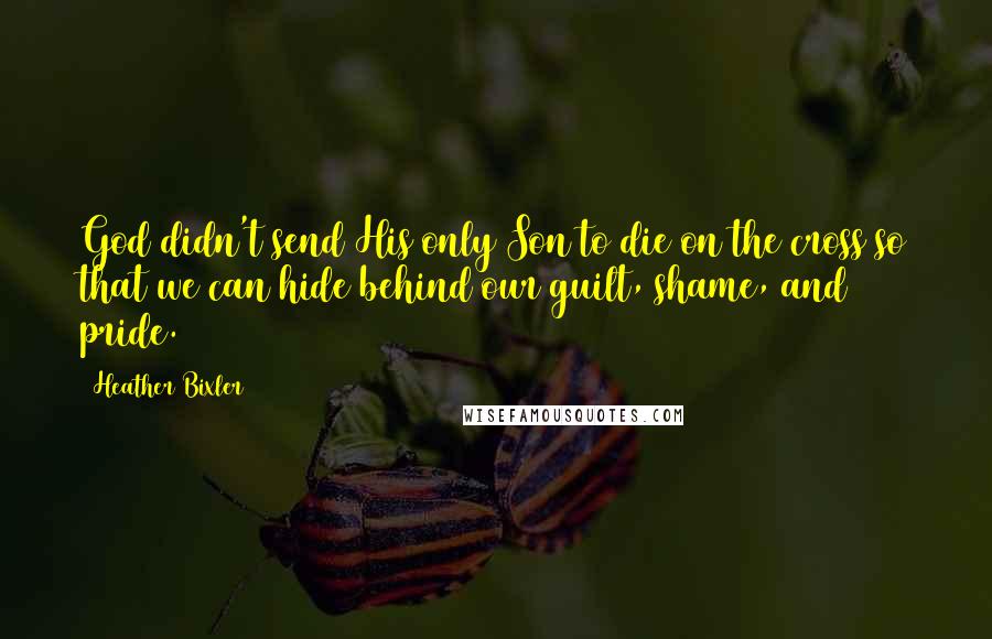 Heather Bixler Quotes: God didn't send His only Son to die on the cross so that we can hide behind our guilt, shame, and pride.