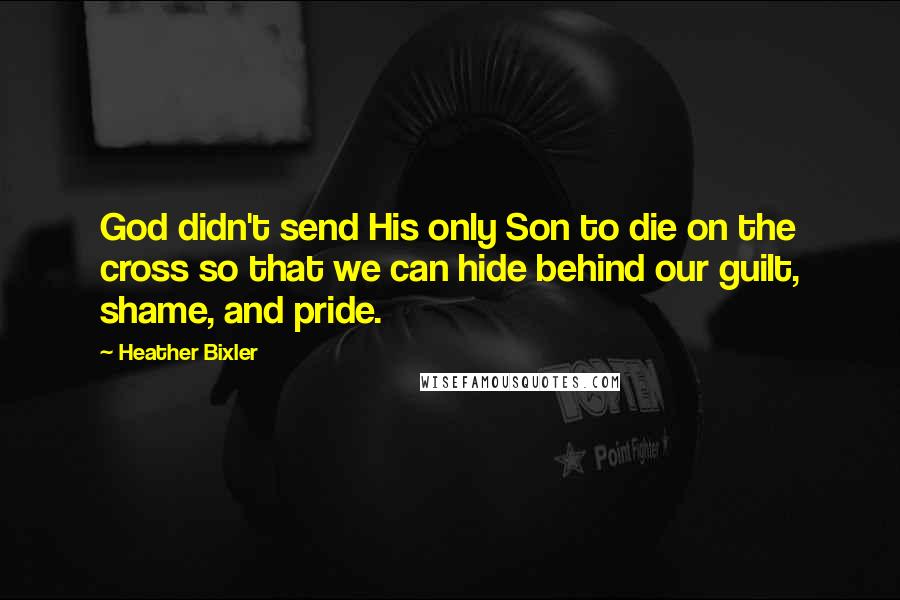 Heather Bixler Quotes: God didn't send His only Son to die on the cross so that we can hide behind our guilt, shame, and pride.