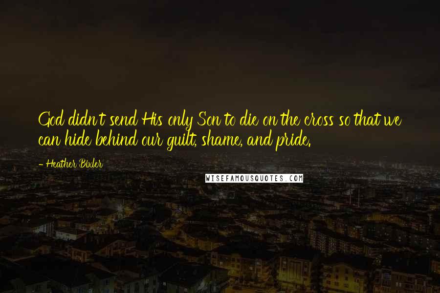 Heather Bixler Quotes: God didn't send His only Son to die on the cross so that we can hide behind our guilt, shame, and pride.