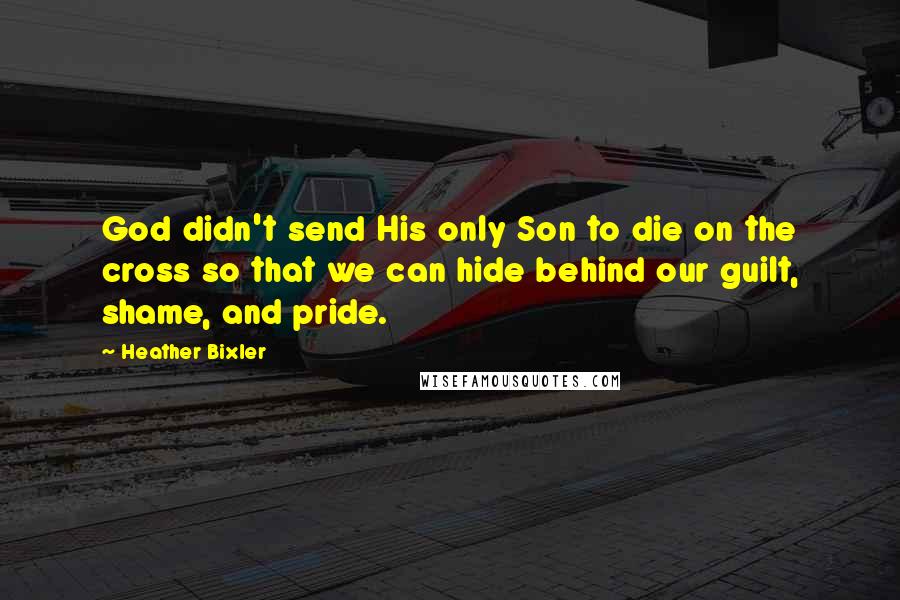 Heather Bixler Quotes: God didn't send His only Son to die on the cross so that we can hide behind our guilt, shame, and pride.