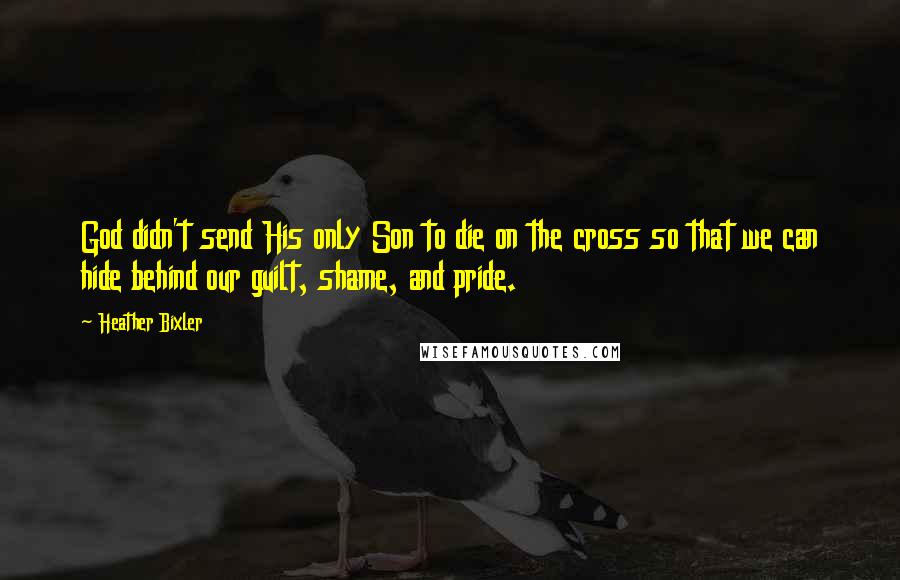 Heather Bixler Quotes: God didn't send His only Son to die on the cross so that we can hide behind our guilt, shame, and pride.