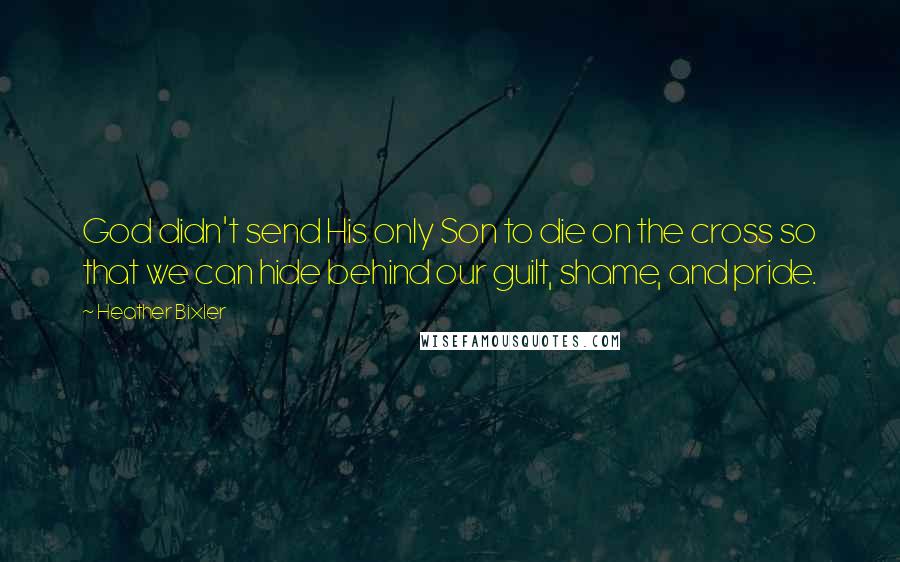 Heather Bixler Quotes: God didn't send His only Son to die on the cross so that we can hide behind our guilt, shame, and pride.