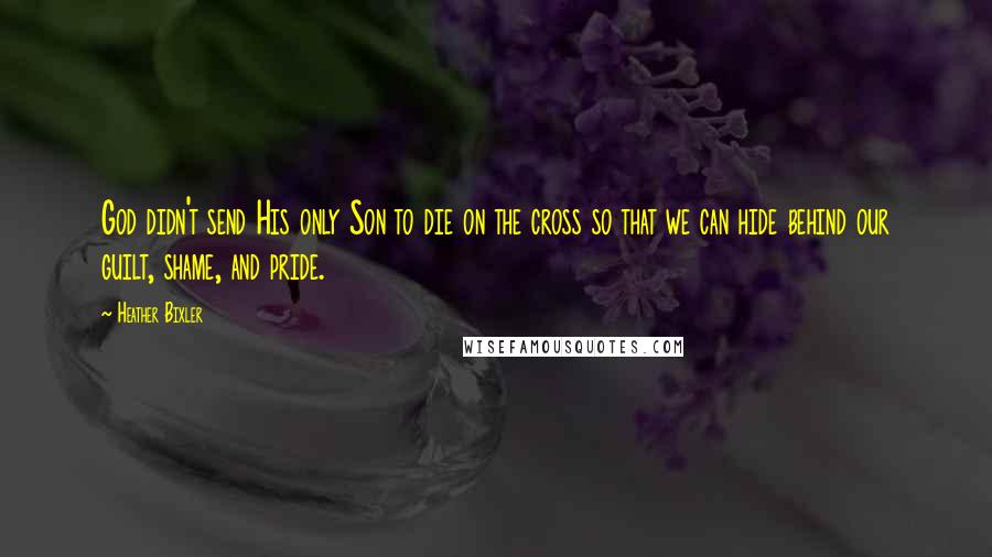 Heather Bixler Quotes: God didn't send His only Son to die on the cross so that we can hide behind our guilt, shame, and pride.