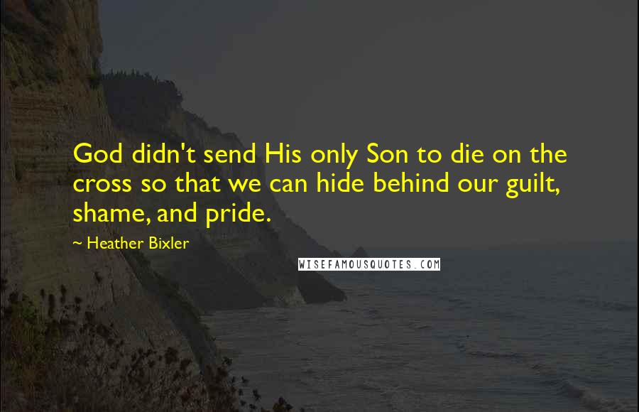 Heather Bixler Quotes: God didn't send His only Son to die on the cross so that we can hide behind our guilt, shame, and pride.