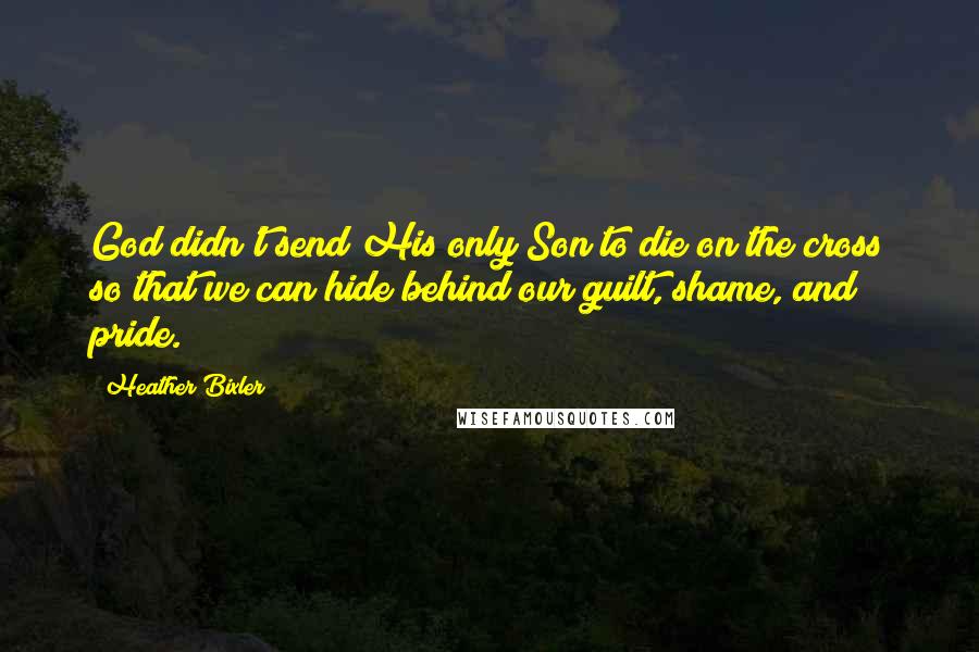 Heather Bixler Quotes: God didn't send His only Son to die on the cross so that we can hide behind our guilt, shame, and pride.