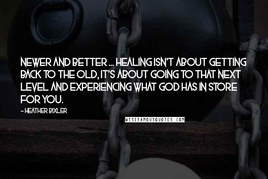Heather Bixler Quotes: Newer and better ... healing isn't about getting back to the old, it's about going to that next level and experiencing what God has in store for you.